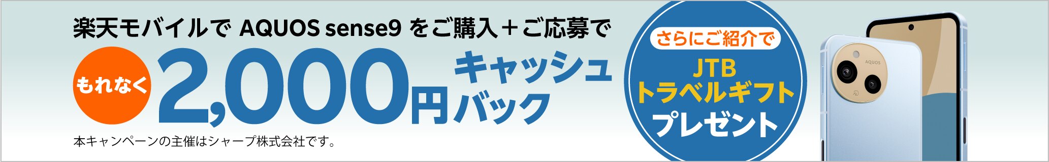 楽天モバイルでAQUOS sense9をご購入＋ご応募で、もれなく2,000円キャッシュバック。さらにご紹介でJTBトラベルギフトプレゼント。本キャンペーンの主催はシャープ株式会社です。