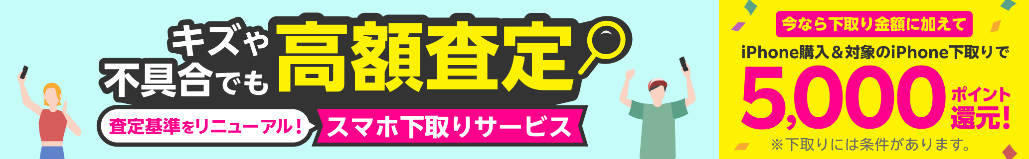 スマホ下取りサービス 査定基準をリニューアル！キズや不具合でも高額査定！ 他社での購入品も下取り可能 手数料・送料完全無料 本体のみでOK!箱・付属品不要。今なら下取り金額に加えてiPhone購入＆iPhone下取りで5,000ポイント還元！ ※下取りには一定の条件があります。