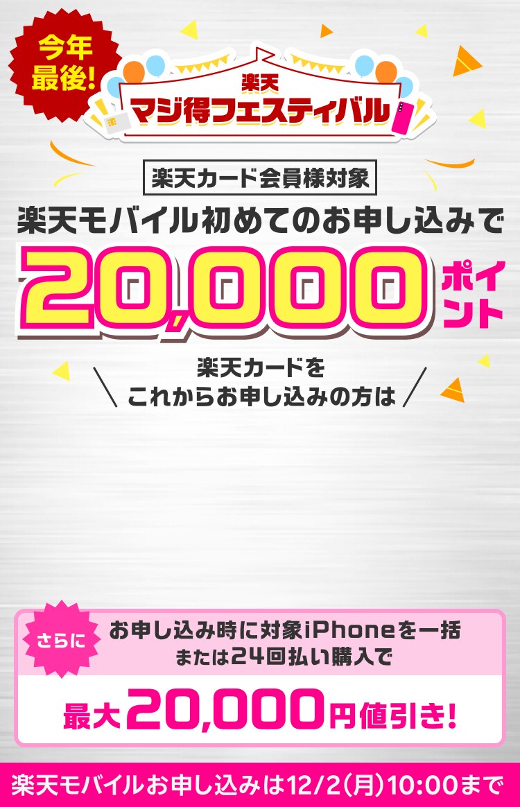 今年最後！ 楽天マジ得フェスティバル 楽天カード会員様対象 楽天モバイル初めてのお申し込みで 20,000ポイント 楽天カードをこれからお申し込みの方は 同時開催楽天カード新規入会＆1回利用で※1 10,000ポイント さらに お申し込み時に対象のiPhone一括または24回払いで購入で最大20,000円値引き！ 楽天モバイルお申し込みは12/2（月）10:00まで