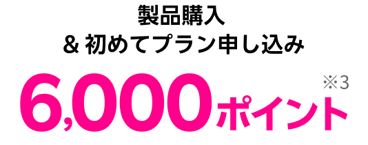 製品購入 & 初めてプラン申し込み 6,000ポイント※3