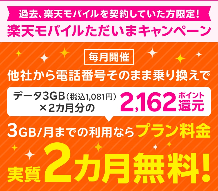 過去、楽天モバイルを契約していた方限定！ 楽天モバイルただいまキャンペーン 毎月開催 他社から電話番号そのまま乗り換えで データ3GB（税込1,081円）×2カ月分の2,162ポイント還元 3GB/月までの利用ならプラン料金実質2カ月無料！