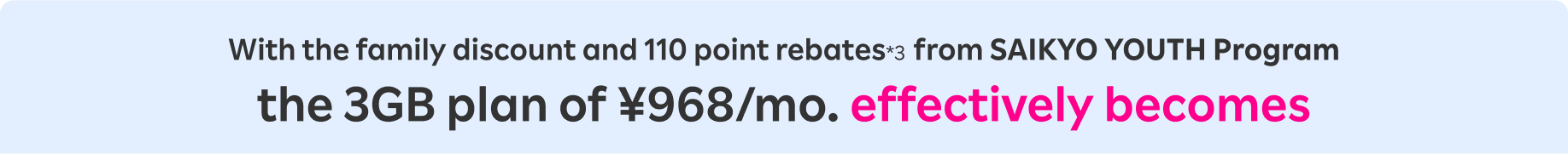 With the family discount and 110 point rebates*3  from SAIKYO YOUTH Program the 3GB plan of ¥968/mo. effectively becomes