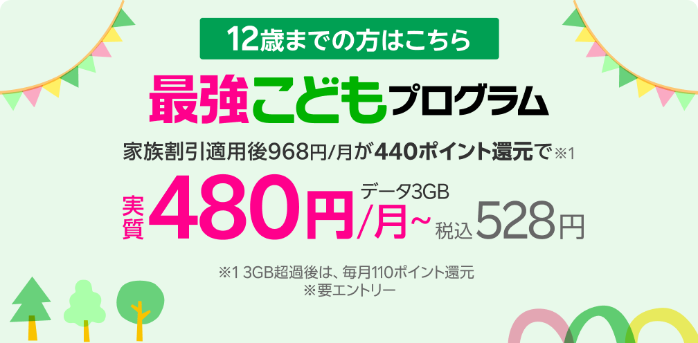 12歳まで 毎月最大440ポイント還元 ※ 3GB超過時の還元額は110ポイント 最強こどもプログラム新登場 ※要エントリー