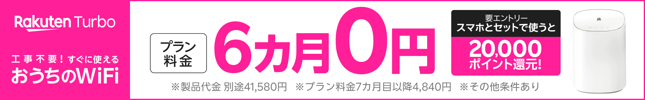 Rakuten Turbo 工事不要！すぐに使えるおうちのWiFiプラン料金6カ月0円 。 さらに、スマホとセットで使うと20,000ポイント還元！（要エントリー）※製品代金 別途41,580円※プラン料金7カ月目以降4,840円※その他条件あり